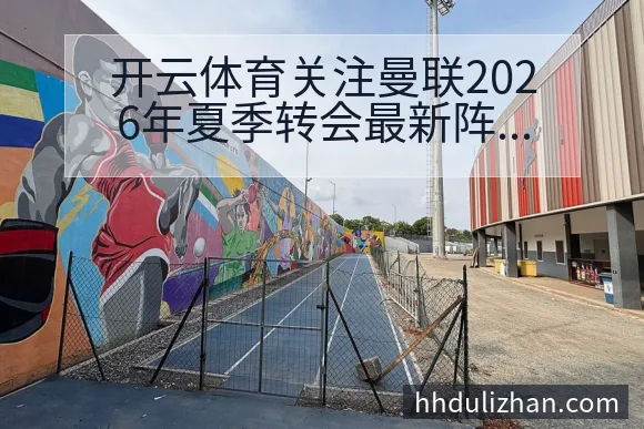 开云体育关注曼联2026年夏季转会最新阵容调整与伤病情况深度解读