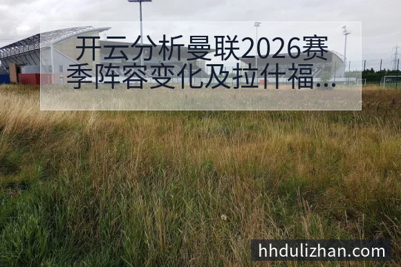 开云分析曼联2026赛季阵容变化及拉什福德伤病影响深度解析