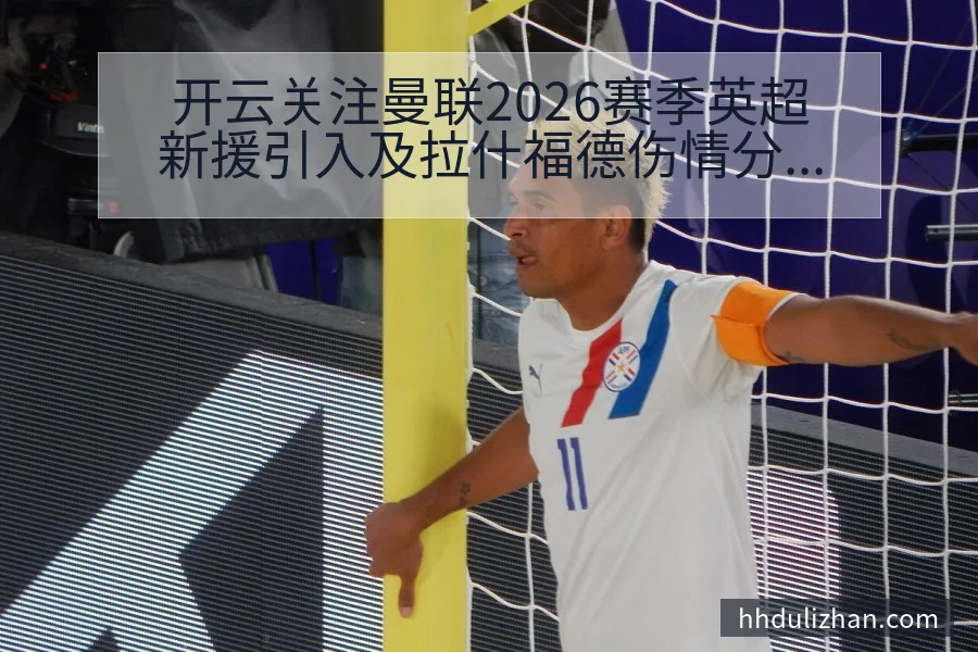 开云关注曼联2026赛季英超新援引入及拉什福德伤情分析全解